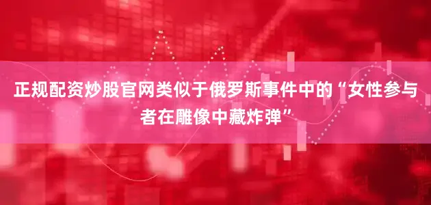 正规配资炒股官网类似于俄罗斯事件中的“女性参与者在雕像中藏炸弹”