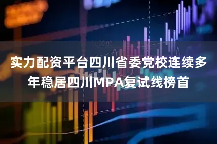 实力配资平台四川省委党校连续多年稳居四川MPA复试线榜首