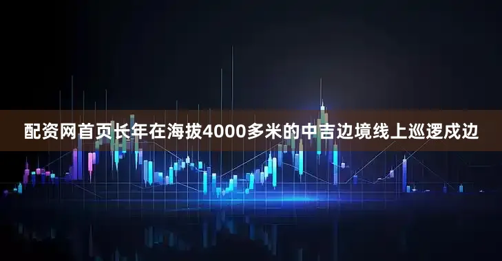 配资网首页长年在海拔4000多米的中吉边境线上巡逻戍边
