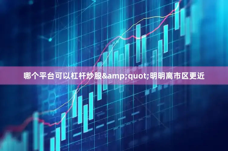 哪个平台可以杠杆炒股&quot;明明离市区更近